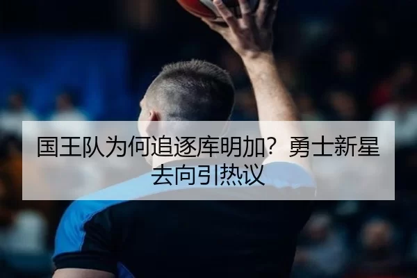 国王队为何追逐库明加？勇士新星去向引热议 - kaiyun